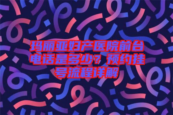 瑪麗亞婦產(chǎn)醫(yī)院前臺電話是多少？預(yù)約掛號流程詳解