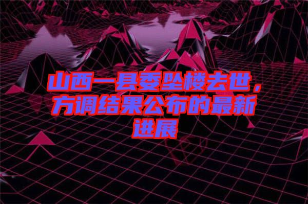 山西一縣委墜樓去世，方調(diào)結(jié)果公布的最新進(jìn)展