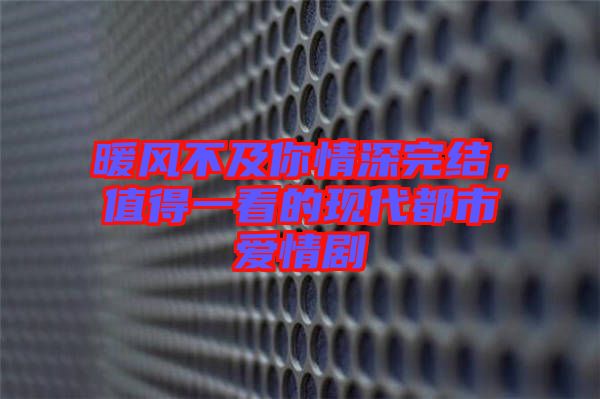 暖風(fēng)不及你情深完結(jié)，值得一看的現(xiàn)代都市愛情劇
