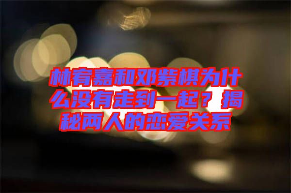 林宥嘉和鄧紫棋為什么沒有走到一起？揭秘兩人的戀愛關(guān)系