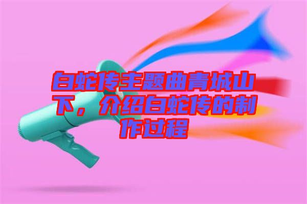 白蛇傳主題曲青城山下，介紹白蛇傳的制作過(guò)程