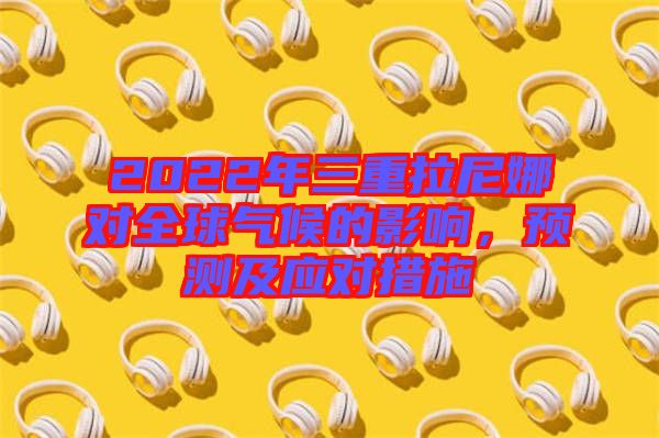 2022年三重拉尼娜對(duì)全球氣候的影響，預(yù)測(cè)及應(yīng)對(duì)措施