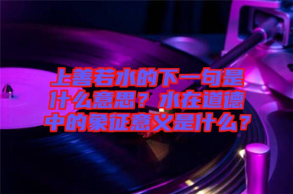 上善若水的下一句是什么意思？水在道德中的象征意義是什么？
