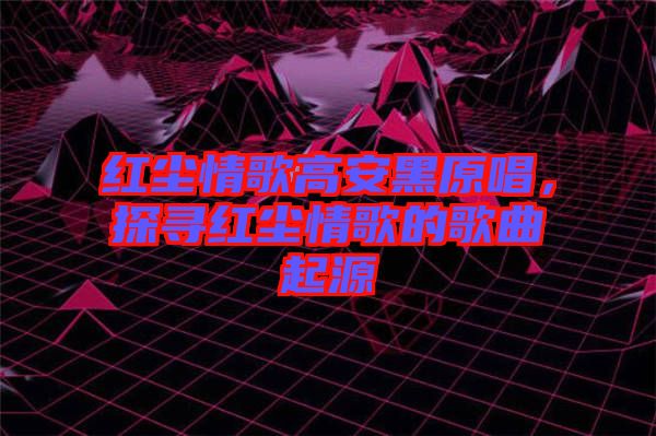 紅塵情歌高安黑原唱，探尋紅塵情歌的歌曲起源