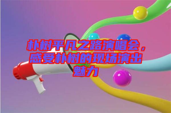 樸樹平凡之路演唱會，感受樸樹的現(xiàn)場演出魅力