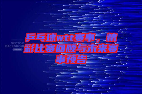 乒乓球wtt賽事，精彩比賽回顧與未來賽事預告