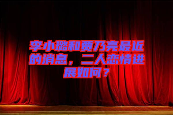 李小璐和賈乃亮最近的消息，二人戀情進展如何？