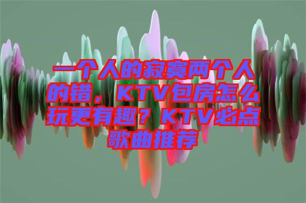 一個人的寂寞兩個人的錯，KTV包房怎么玩更有趣？KTV必點歌曲推薦