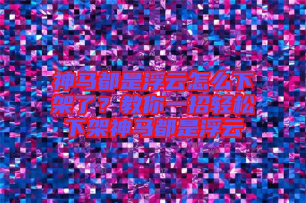 神馬都是浮云怎么下架了？教你一招輕松下架神馬都是浮云