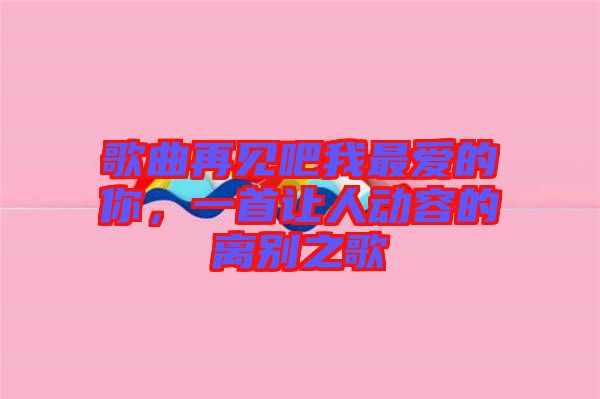 歌曲再見吧我最愛的你，一首讓人動容的離別之歌