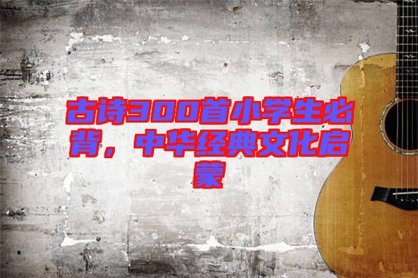 古詩(shī)300首小學(xué)生必背，中華經(jīng)典文化啟蒙