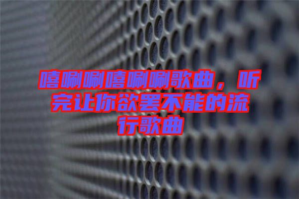 嘻唰唰嘻唰唰歌曲，聽(tīng)完讓你欲罷不能的流行歌曲