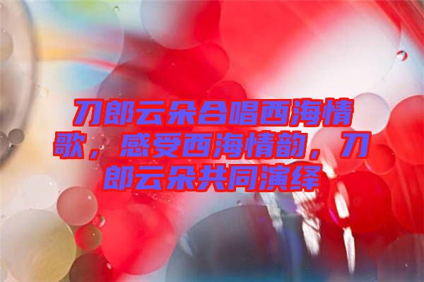 刀郎云朵合唱西海情歌，感受西海情韻，刀郎云朵共同演繹