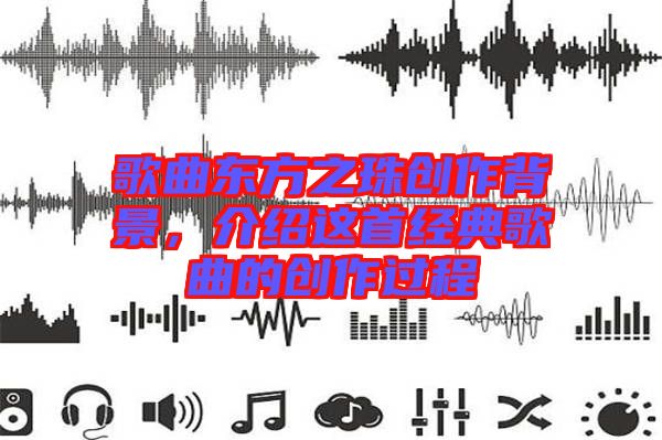 歌曲東方之珠創(chuàng)作背景，介紹這首經(jīng)典歌曲的創(chuàng)作過程