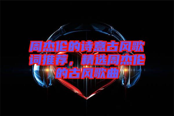 周杰倫的詩意古風(fēng)歌詞推薦，精選周杰倫的古風(fēng)歌曲