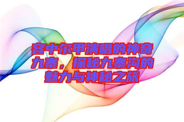容中爾甲演唱的神奇九寨，探秘九寨溝的魅力與神秘之旅