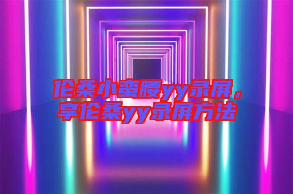 倫桑小蠻腰yy錄屏，享倫桑yy錄屏方法