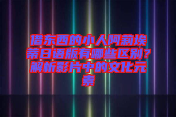 借東西的小人阿莉埃蒂日語版有哪些區(qū)別？解析影片中的文化元素