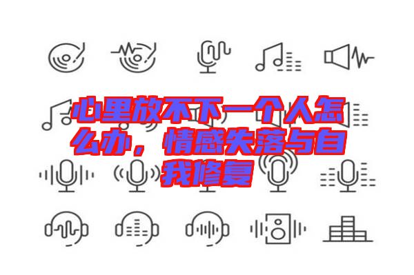 心里放不下一個(gè)人怎么辦，情感失落與自我修復(fù)