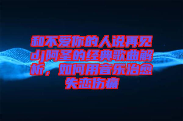 和不愛(ài)你的人說(shuō)再見dj阿圣的經(jīng)典歌曲解析，如何用音樂(lè)治愈失戀傷痛