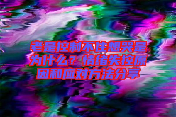 老是控制不住想哭是為什么？情緒失控原因和應(yīng)對(duì)方法分享