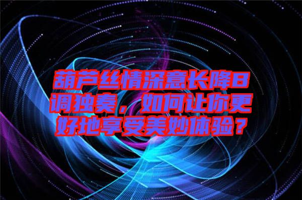 葫蘆絲情深意長降B調(diào)獨(dú)奏，如何讓你更好地享受美妙體驗(yàn)？