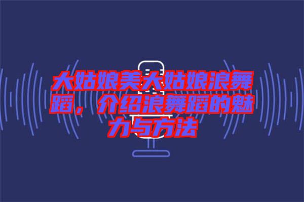 大姑娘美大姑娘浪舞蹈，介紹浪舞蹈的魅力與方法