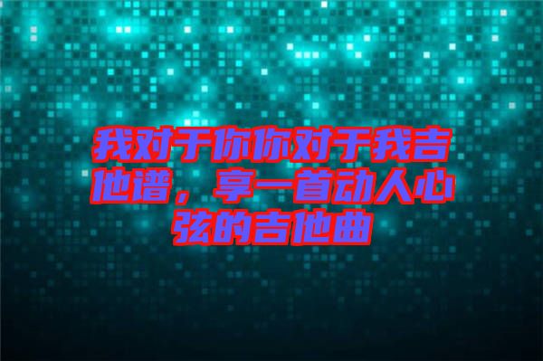 我對(duì)于你你對(duì)于我吉他譜，享一首動(dòng)人心弦的吉他曲