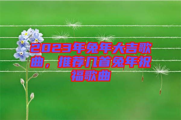 2023年兔年大吉歌曲，推薦幾首兔年祝福歌曲