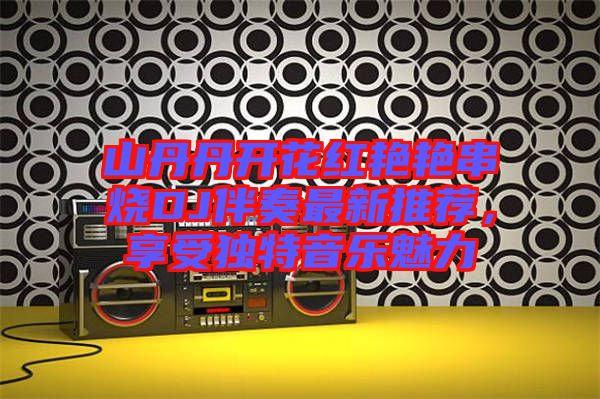 山丹丹開花紅艷艷串燒DJ伴奏最新推薦，享受獨(dú)特音樂魅力