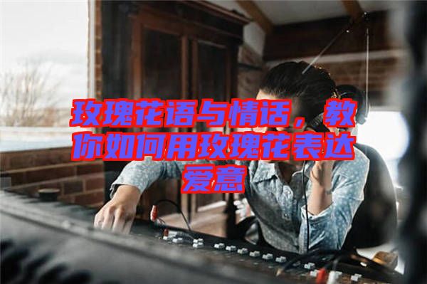 玫瑰花語與情話，教你如何用玫瑰花表達(dá)愛意