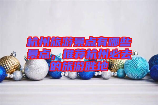 杭州旅游景點有哪些景點，推薦杭州必去的旅游勝地