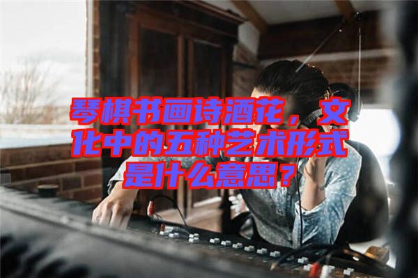琴棋書畫詩酒花，文化中的五種藝術(shù)形式是什么意思？
