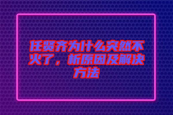 任賢齊為什么突然不火了，析原因及解決方法