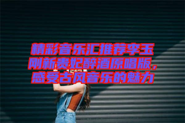 精彩音樂(lè)匯推薦李玉剛新貴妃醉酒原唱版，感受古風(fēng)音樂(lè)的魅力