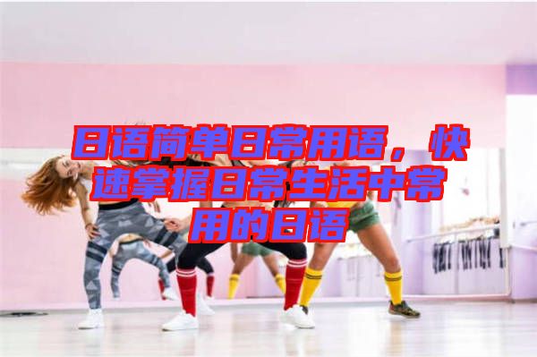 日語簡單日常用語，快速掌握日常生活中常用的日語