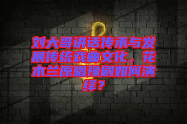 劉大哥講話傳承與發(fā)展傳統(tǒng)戲曲文化，花木蘭原唱豫劇如何演繹？