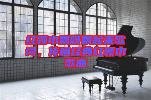 紅領巾飄呀飄起來歌詞，傳唱經典紅領巾歌曲