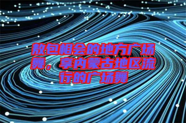 敖包相會(huì)的地方廣場(chǎng)舞，享內(nèi)蒙古地區(qū)流行的廣場(chǎng)舞