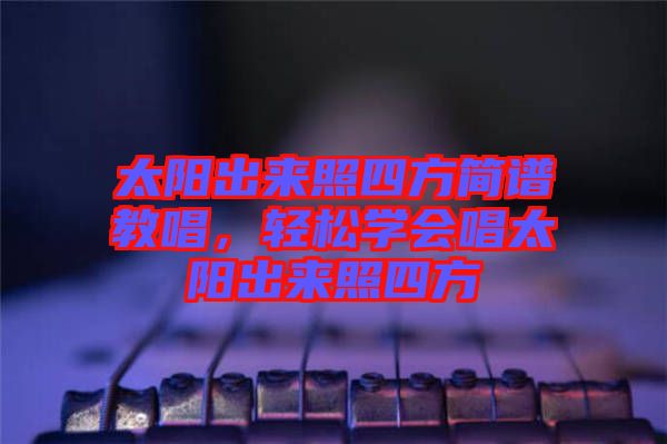 太陽出來照四方簡譜教唱，輕松學(xué)會唱太陽出來照四方