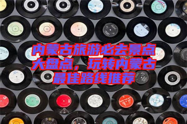 內(nèi)蒙古旅游必去景點(diǎn)大盤點(diǎn)，玩轉(zhuǎn)內(nèi)蒙古最佳路線推薦