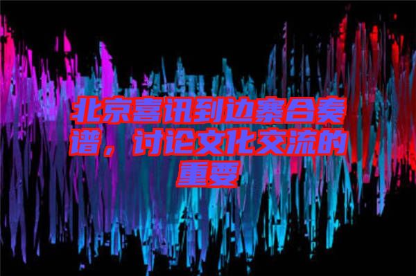 北京喜訊到邊寨合奏譜，討論文化交流的重要