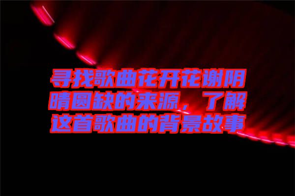 尋找歌曲花開花謝陰晴圓缺的來源，了解這首歌曲的背景故事