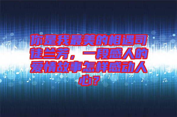 你是我最美的相遇司徒蘭芳，一段感人的愛情故事怎樣感動人心？