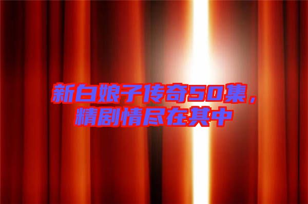 新白娘子傳奇50集，精劇情盡在其中