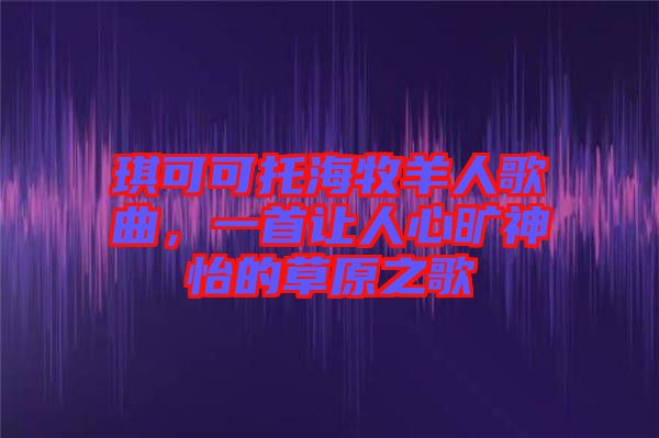 琪可可托海牧羊人歌曲，一首讓人心曠神怡的草原之歌