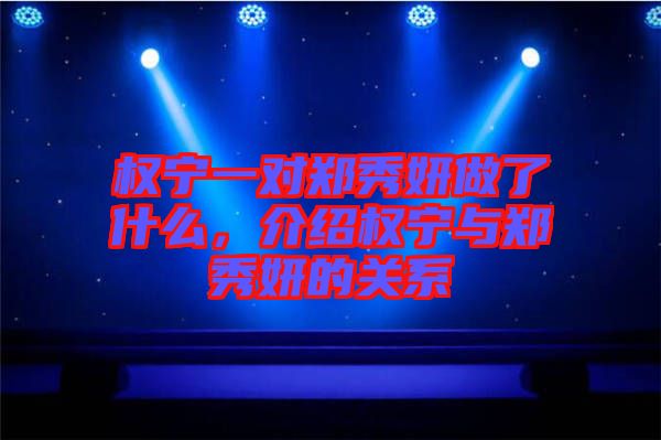 權(quán)寧一對鄭秀妍做了什么，介紹權(quán)寧與鄭秀妍的關(guān)系