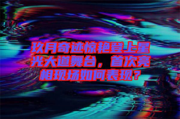 玖月奇跡驚艷登上星光大道舞臺(tái)，首次亮相現(xiàn)場如何表現(xiàn)？