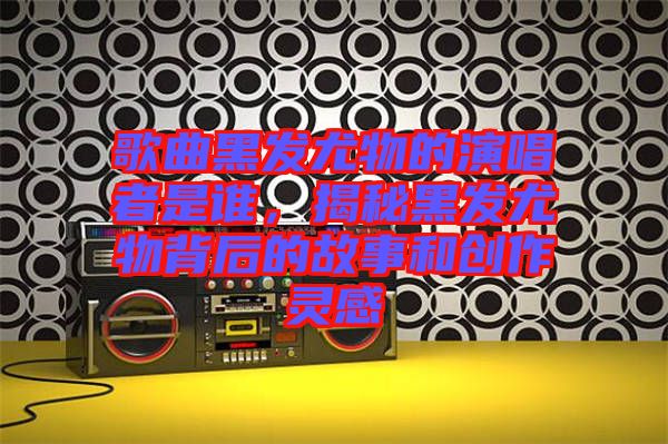 歌曲黑發(fā)尤物的演唱者是誰，揭秘黑發(fā)尤物背后的故事和創(chuàng)作靈感