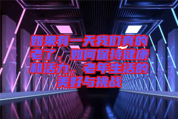 如果有一天我們真的老了，如何保持健康和活力，老年生活的美好與挑戰(zhàn)